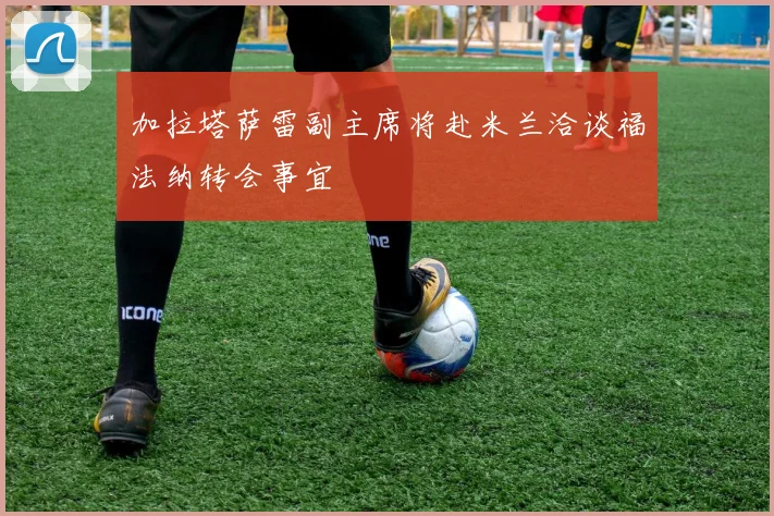 加拉塔萨雷副主席将赴米兰洽谈福法纳转会事宜