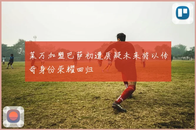 莱万加盟巴萨初遭质疑未来将以传奇身份荣耀回归