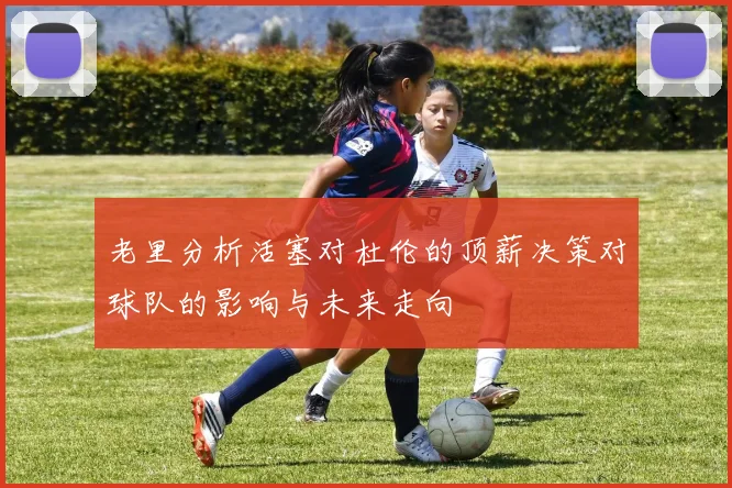 老里分析活塞对杜伦的顶薪决策对球队的影响与未来走向