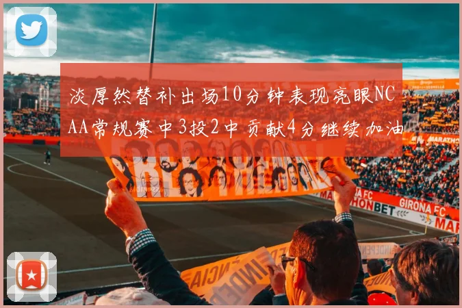 淡厚然替补出场10分钟表现亮眼NCAA常规赛中3投2中贡献4分继续加油