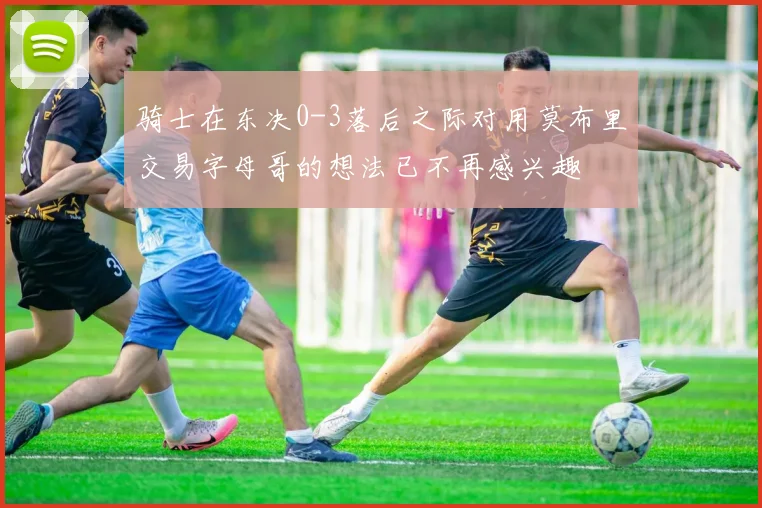 骑士在东决0-3落后之际对用莫布里交易字母哥的想法已不再感兴趣