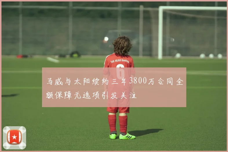 马威与太阳续约三年3800万合同全额保障无选项引发关注