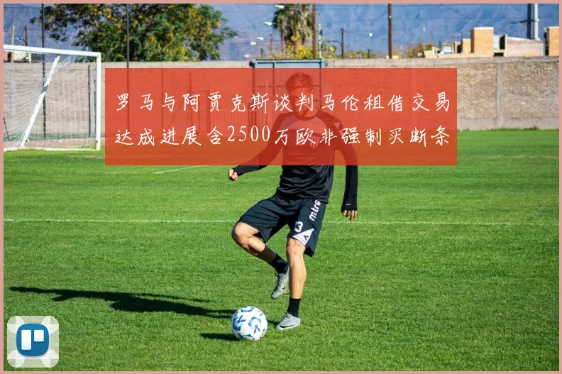罗马与阿贾克斯谈判马伦租借交易达成进展含2500万欧非强制买断条款