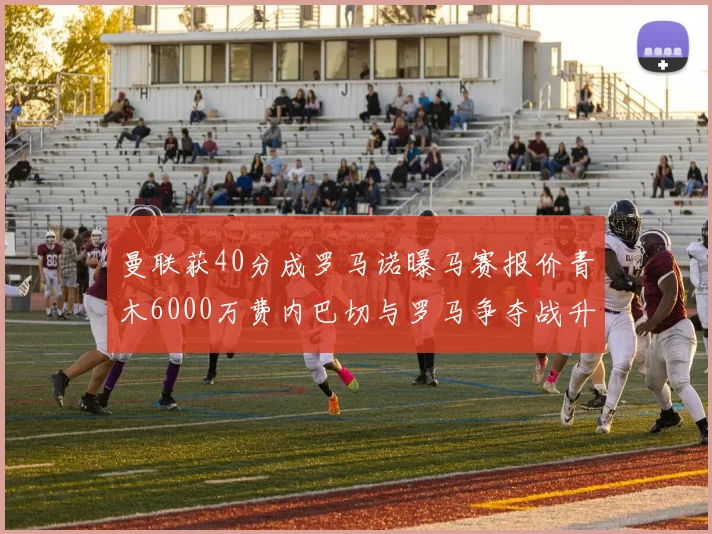 曼联获40分成罗马诺曝马赛报价青木6000万费内巴切与罗马争夺战升级