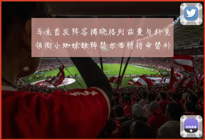 马竞首发阵容揭晓格列兹曼与科克领衔小蜘蛛缺阵瑟尔洛特待命替补