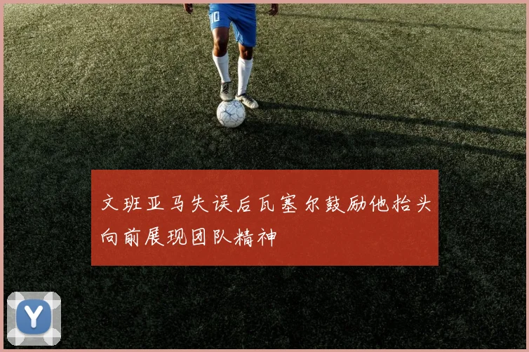 文班亚马失误后瓦塞尔鼓励他抬头向前展现团队精神