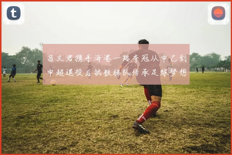吕文君携手海港一路夺冠从中乙到中超退役后执教梯队传承足球梦想