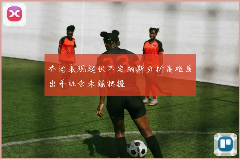 乔治表现起伏不定纳斯分析高难度出手机会未能把握