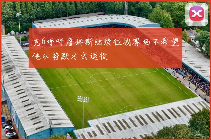 克6呼吁詹姆斯继续征战赛场不希望他以静默方式退役