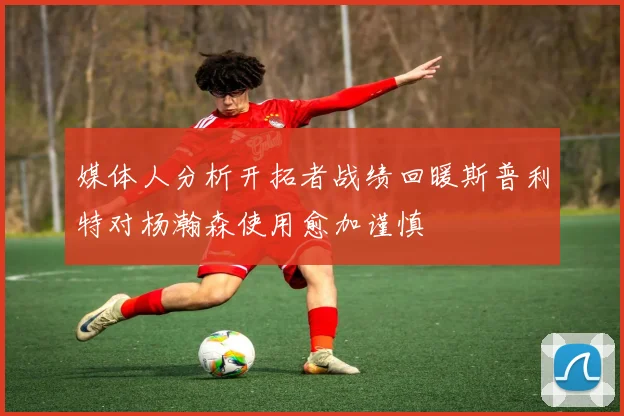 媒体人分析开拓者战绩回暖斯普利特对杨瀚森使用愈加谨慎