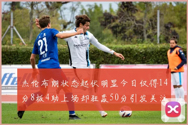 杰伦布朗状态起伏明显今日仅得14分8板4助上场却狂轰50分引发关注