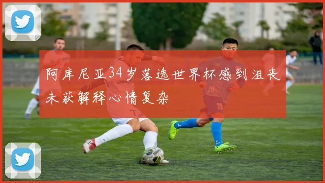 阿库尼亚34岁落选世界杯感到沮丧未获解释心情复杂